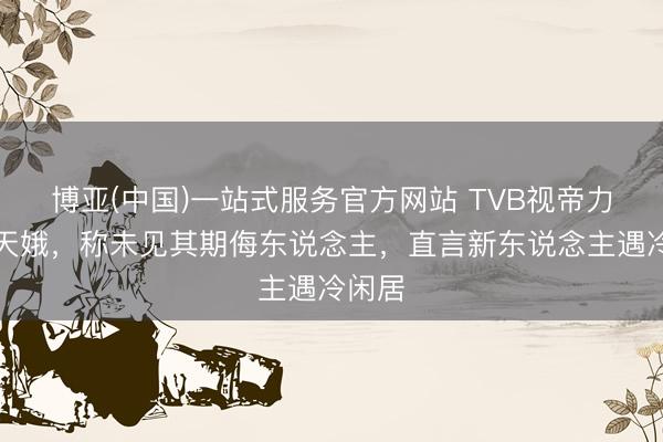博亚(中国)一站式服务官方网站 TVB视帝力挺商天娥，称未见其期侮东说念主，直言新东说念主遇冷闲居