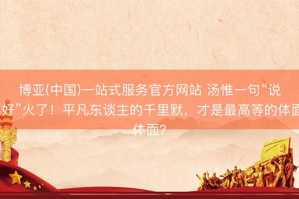 博亚(中国)一站式服务官方网站 汤惟一句“说不好”火了！平凡东谈主的千里默，才是最高等的体面？