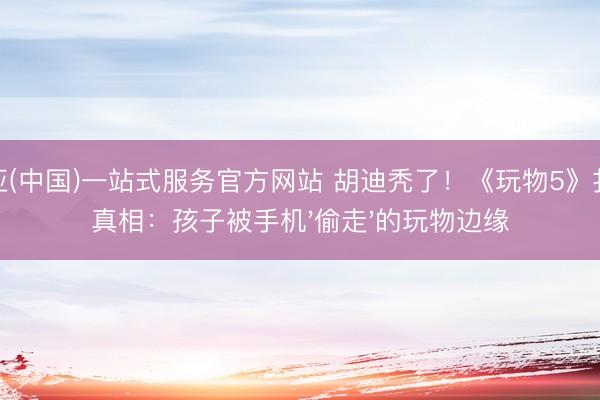 博亚(中国)一站式服务官方网站 胡迪秃了！《玩物5》扎心真相：孩子被手机'偷走'的玩物边缘