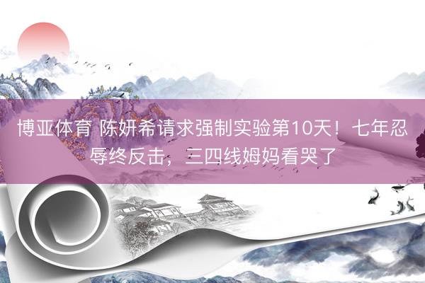 博亚体育 陈妍希请求强制实验第10天！七年忍辱终反击，三四线姆妈看哭了