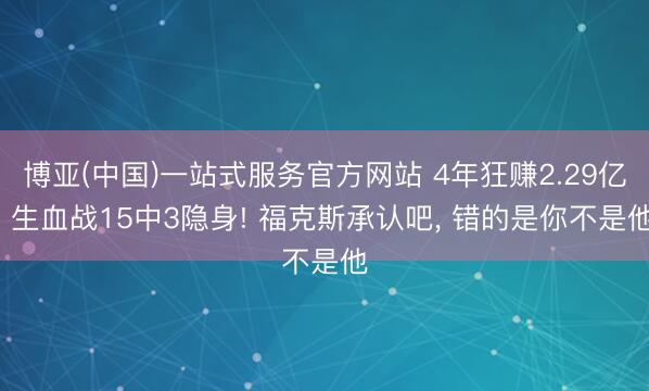 博亚(中国)一站式服务官方网站 4年狂赚2.29亿， 生血战15中3隐身! 福克斯承认吧， 错的是你不是他