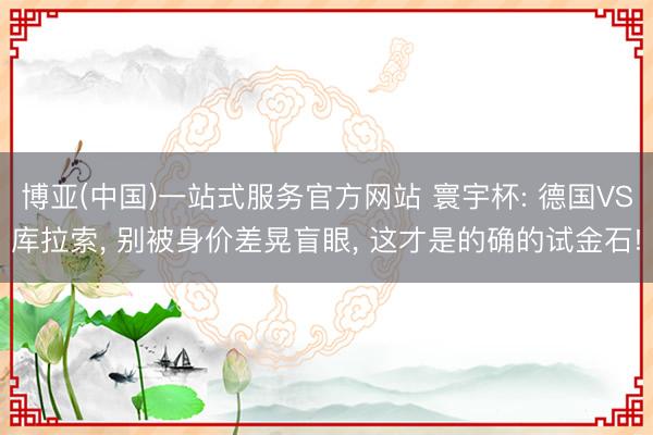 博亚(中国)一站式服务官方网站 寰宇杯: 德国VS库拉索, 别被身价差晃盲眼, 这才是的确的试金石!