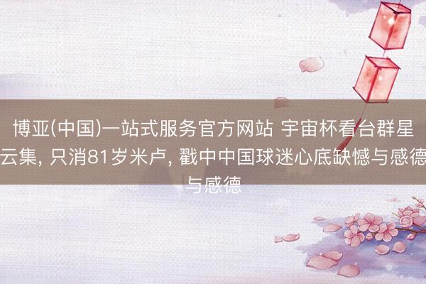 博亚(中国)一站式服务官方网站 宇宙杯看台群星云集， 只消81岁米卢， 戳中中国球迷心底缺憾与感德