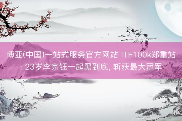 博亚(中国)一站式服务官方网站 ITF100k郑重站: 23岁李宗钰一起黑到底， 斩获最大冠军