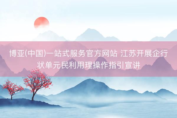 博亚(中国)一站式服务官方网站 江苏开展企行状单元民利用理操作指引宣讲
