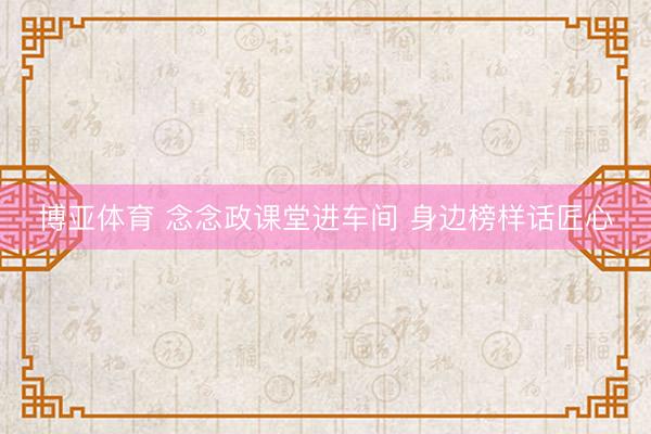 博亚体育 念念政课堂进车间 身边榜样话匠心