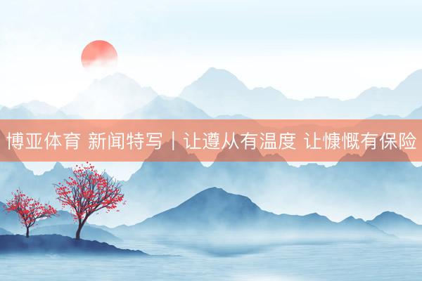 博亚体育 新闻特写｜让遵从有温度 让慷慨有保险