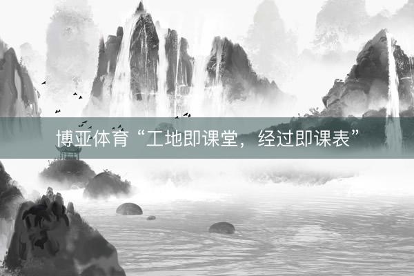 博亚体育 “工地即课堂，经过即课表”