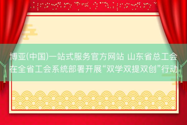 博亚(中国)一站式服务官方网站 山东省总工会在全省工会系统部署开展“双学双提双创”行动