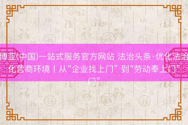 博亚(中国)一站式服务官方网站 法治头条·优化法治化营商环境丨从“企业找上门” 到“劳动奉上门”
