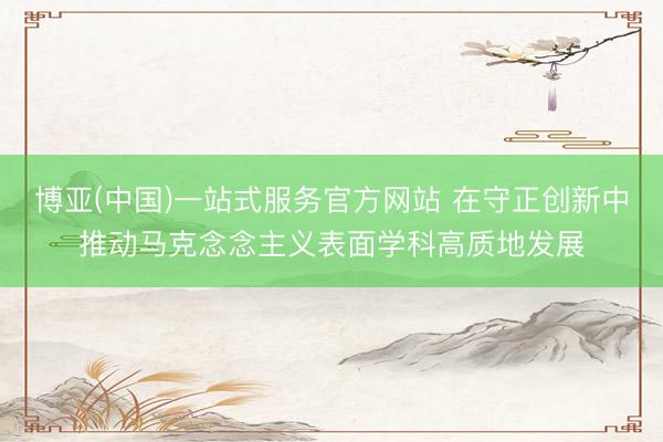 博亚(中国)一站式服务官方网站 在守正创新中推动马克念念主义表面学科高质地发展