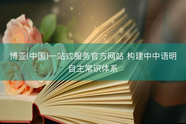 博亚(中国)一站式服务官方网站 构建中中语明自主常识体系