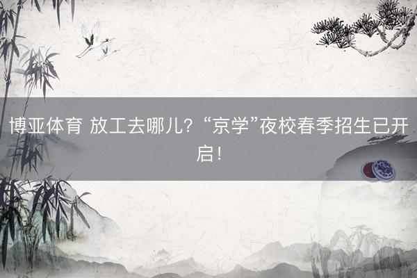 博亚体育 放工去哪儿？“京学”夜校春季招生已开启！