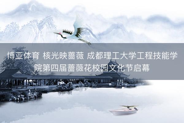博亚体育 核光映蔷薇 成都理工大学工程技能学院第四届蔷薇花校园文化节启幕
