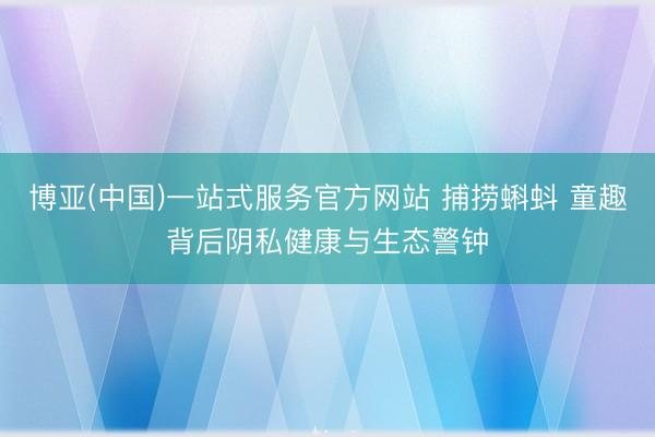 博亚(中国)一站式服务官方网站 捕捞蝌蚪 童趣背后阴私健康与生态警钟