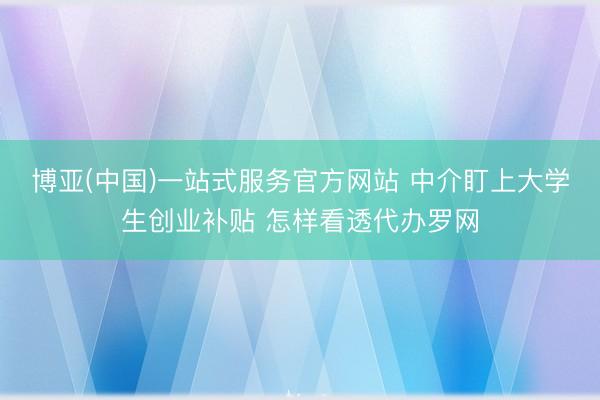博亚(中国)一站式服务官方网站 中介盯上大学生创业补贴 怎样看透代办罗网