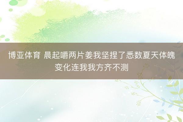 博亚体育 晨起嚼两片姜我坚捏了悉数夏天体魄变化连我我方齐不测