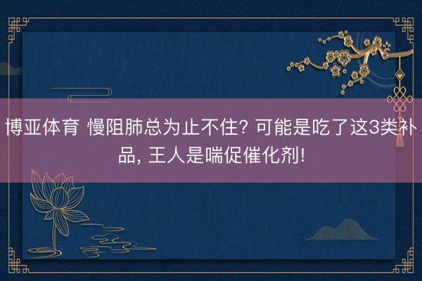 博亚体育 慢阻肺总为止不住? 可能是吃了这3类补品， 王人是喘促催化剂!