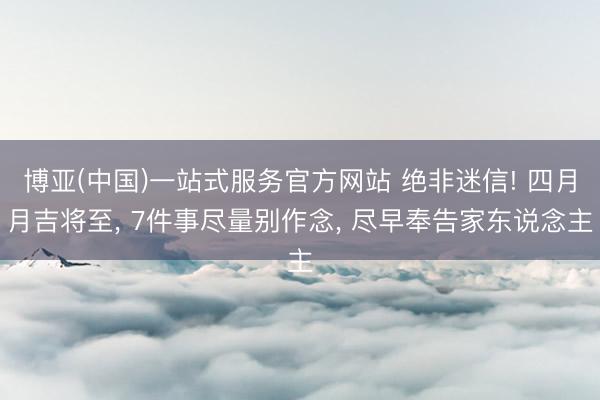 博亚(中国)一站式服务官方网站 绝非迷信! 四月月吉将至， 7件事尽量别作念， 尽早奉告家东说念主