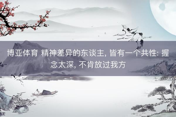 博亚体育 精神差异的东谈主， 皆有一个共性: 握念太深， 不肯放过我方