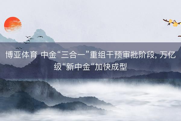 博亚体育 中金“三合一”重组干预审批阶段， 万亿级“新中金“加快成型
