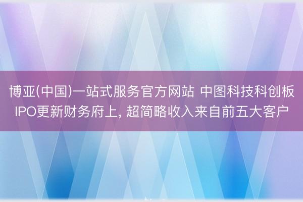 博亚(中国)一站式服务官方网站 中图科技科创板IPO更新财务府上， 超简略收入来自前五大客户