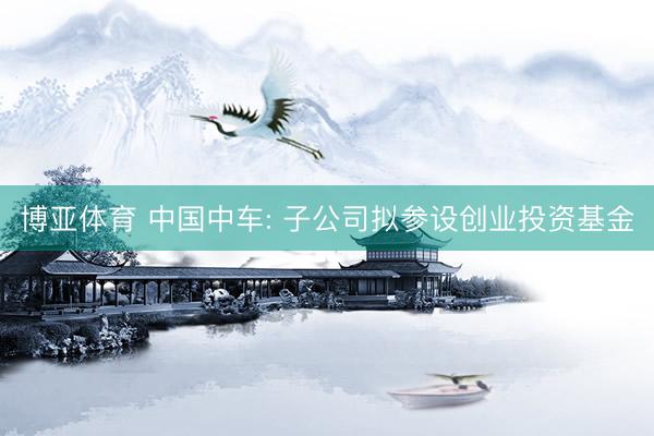 博亚体育 中国中车: 子公司拟参设创业投资基金
