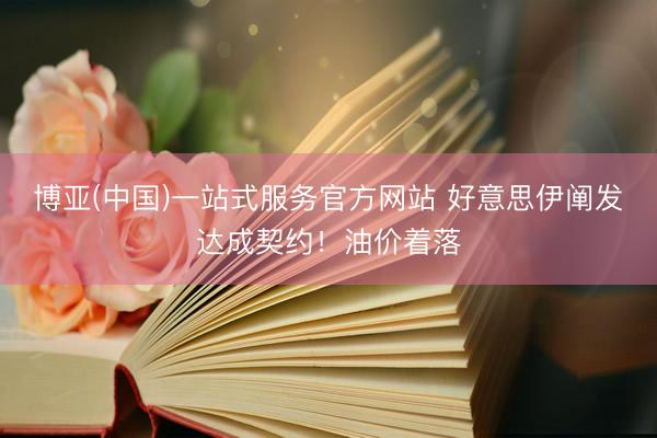 博亚(中国)一站式服务官方网站 好意思伊阐发达成契约！油价着落