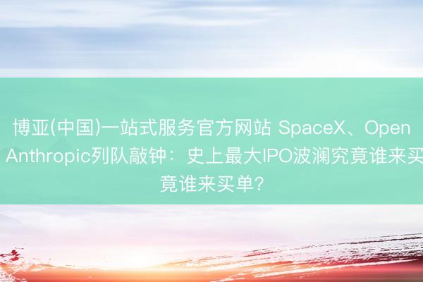 博亚(中国)一站式服务官方网站 SpaceX、OpenAI、Anthropic列队敲钟:史上最大IPO波澜究竟谁来买单?