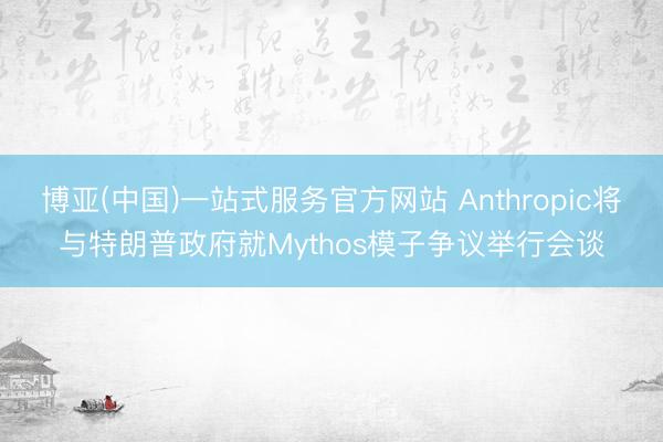 博亚(中国)一站式服务官方网站 Anthropic将与特朗普政府就Mythos模子争议举行会谈