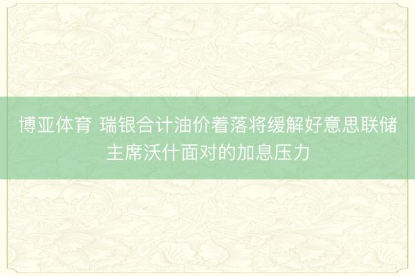博亚体育 瑞银合计油价着落将缓解好意思联储主席沃什面对的加息压力