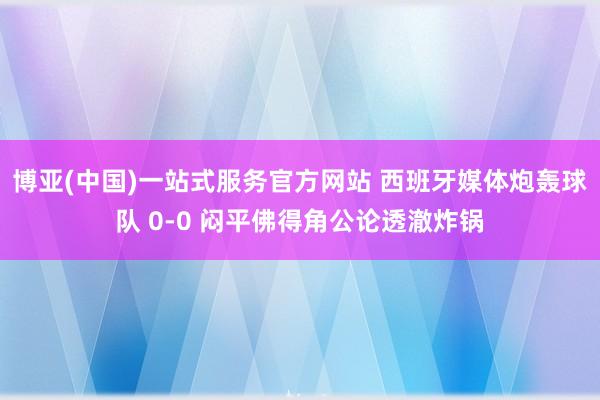 博亚(中国)一站式服务官方网站 西班牙媒体炮轰球队 0-0 闷平佛得角公论透澈炸锅