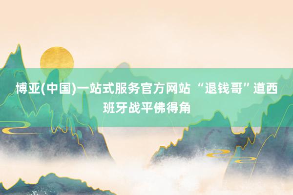 博亚(中国)一站式服务官方网站 “退钱哥”道西班牙战平佛得角