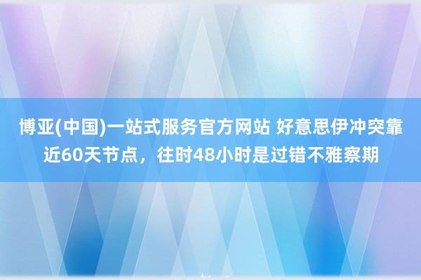 博亚(中国)一站式服务官方网站 好意思伊冲突靠近60天节点，往时48小时是过错不雅察期