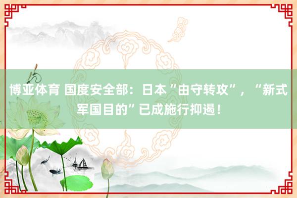 博亚体育 国度安全部:日本“由守转攻”,“新式军国目的”已成施行抑遏!