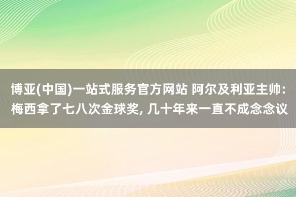 博亚(中国)一站式服务官方网站 阿尔及利亚主帅: 梅西拿了七八次金球奖， 几十年来一直不成念念议