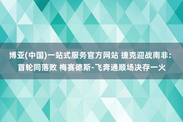 博亚(中国)一站式服务官方网站 捷克迎战南非: 首轮同落败 梅赛德斯-飞奔通顺场决存一火