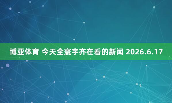 博亚体育 今天全寰宇齐在看的新闻 2026.6.17