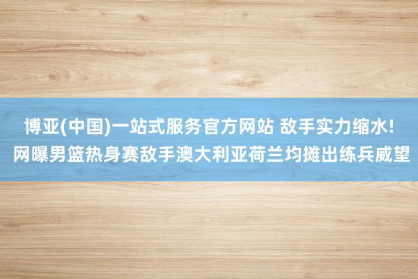博亚(中国)一站式服务官方网站 敌手实力缩水! 网曝男篮热身赛敌手澳大利亚荷兰均摊出练兵威望