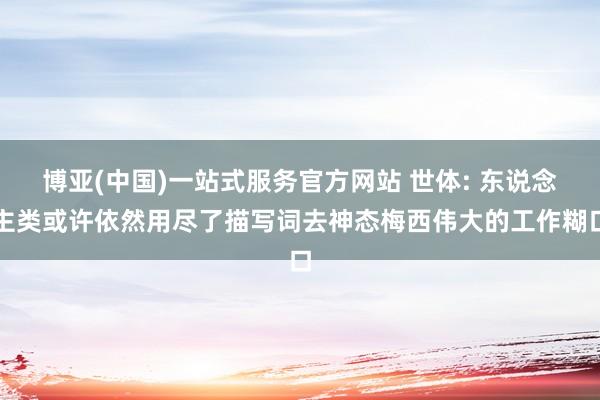 博亚(中国)一站式服务官方网站 世体: 东说念主类或许依然用尽了描写词去神态梅西伟大的工作糊口