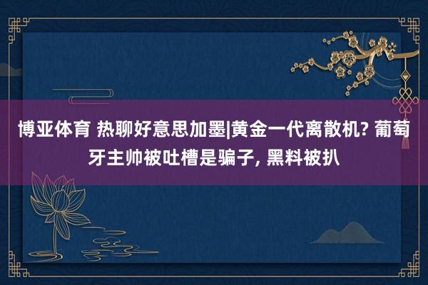 博亚体育 热聊好意思加墨|黄金一代离散机? 葡萄牙主帅被吐槽是骗子， 黑料被扒