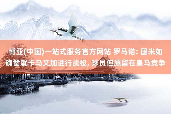 博亚(中国)一站式服务官方网站 罗马诺: 国米如确凿就卡马文加进行战役, 球员但愿留在皇马竞争