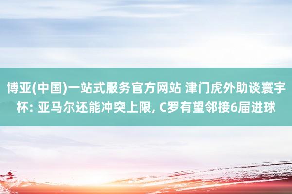 博亚(中国)一站式服务官方网站 津门虎外助谈寰宇杯: 亚马尔还能冲突上限， C罗有望邻接6届进球
