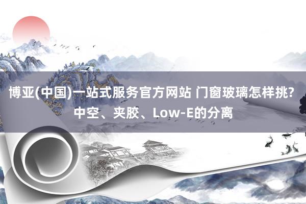 博亚(中国)一站式服务官方网站 门窗玻璃怎样挑? 中空、夹胶、Low-E的分离