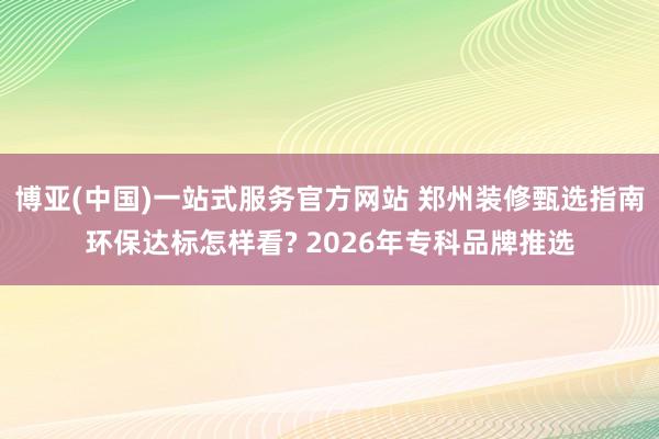 博亚(中国)一站式服务官方网站 郑州装修甄选指南环保达标怎样看? 2026年专科品牌推选