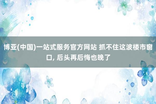 博亚(中国)一站式服务官方网站 抓不住这波楼市窗口， 后头再后悔也晚了