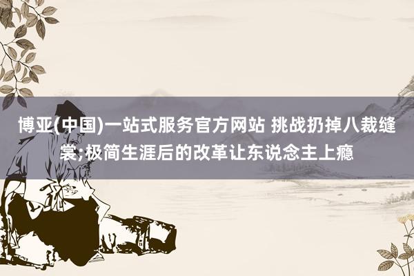博亚(中国)一站式服务官方网站 挑战扔掉八裁缝裳;极简生涯后的改革让东说念主上瘾