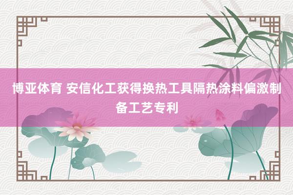 博亚体育 安信化工获得换热工具隔热涂料偏激制备工艺专利