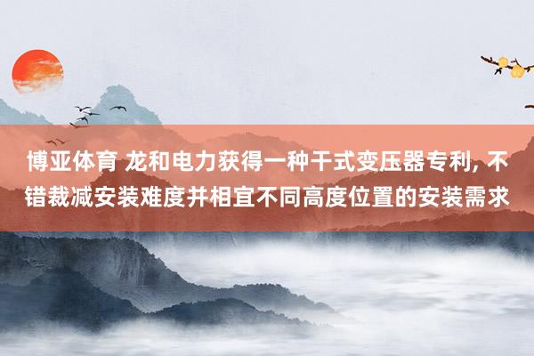 博亚体育 龙和电力获得一种干式变压器专利， 不错裁减安装难度并相宜不同高度位置的安装需求