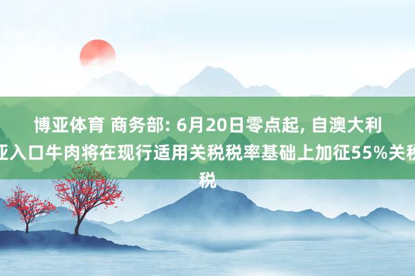 博亚体育 商务部: 6月20日零点起， 自澳大利亚入口牛肉将在现行适用关税税率基础上加征55%关税